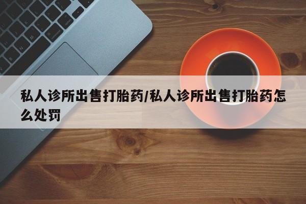 网上卖打胎药的微信号私人诊所出售打胎药/私人诊所出售打胎药怎么处罚