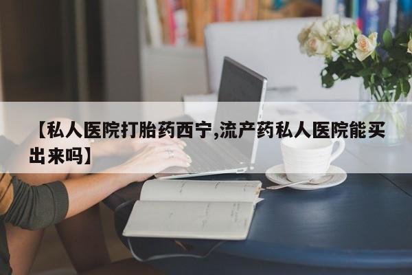 网上卖打胎药的微信号【私人医院打胎药西宁,流产药私人医院能买出来吗】