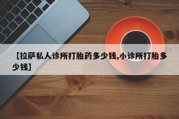 网上卖打胎药的微信号【拉萨私人诊所打胎药多少钱,小诊所打胎多少钱】