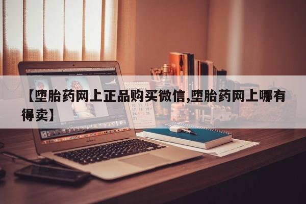 网上卖打胎药的微信号【堕胎药网上正品购买微信,堕胎药网上哪有得卖】